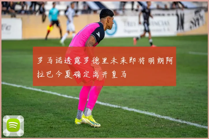 罗马诺透露罗德里未来即将明朗阿拉巴今夏确定离开皇马