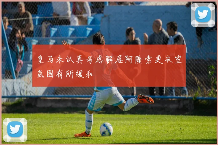 皇马未认真考虑解雇阿隆索更衣室氛围有所缓和