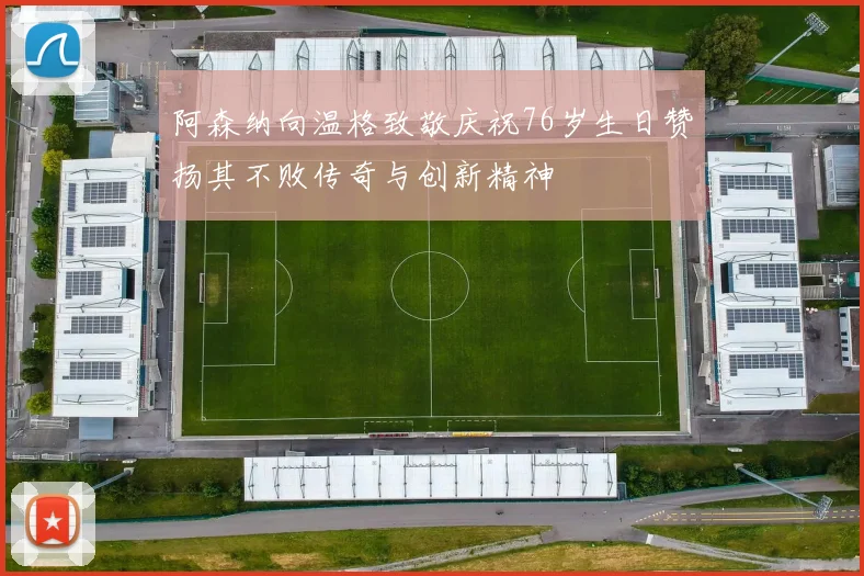 阿森纳向温格致敬庆祝76岁生日赞扬其不败传奇与创新精神