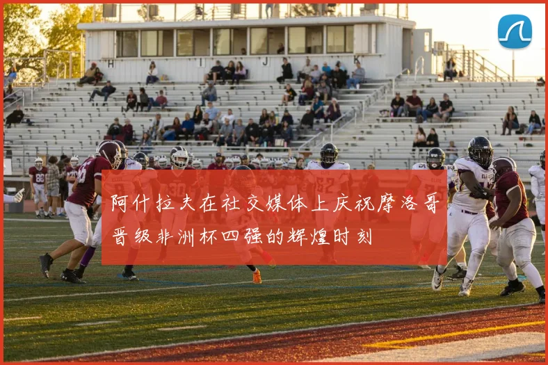 阿什拉夫在社交媒体上庆祝摩洛哥晋级非洲杯四强的辉煌时刻