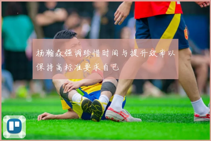 杨瀚森强调珍惜时间与提升效率以保持高标准要求自己