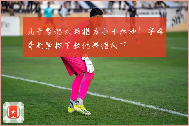 儿子竖起大拇指为小卡加油！字母哥赶紧按下教他拇指向下