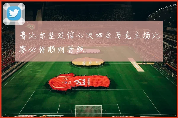 普比尔坚定信心次回合马竞主场比赛必将顺利晋级