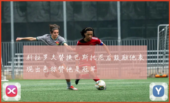 科拉罗夫替换巴斯托尼后鼓励他表现出色称赞他是冠军