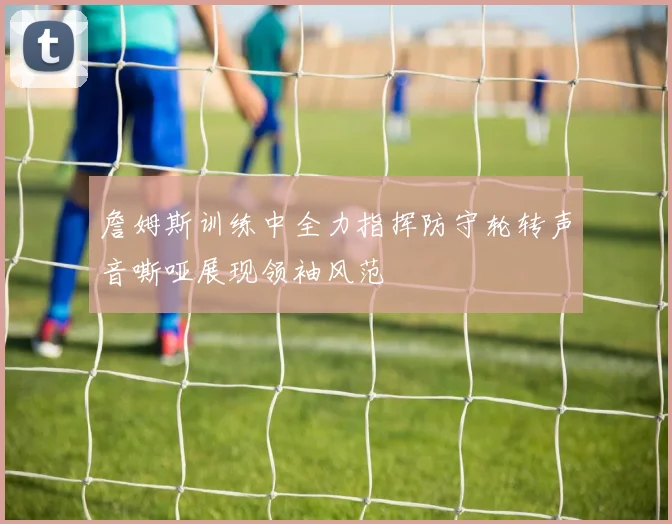 詹姆斯训练中全力指挥防守轮转声音嘶哑展现领袖风范