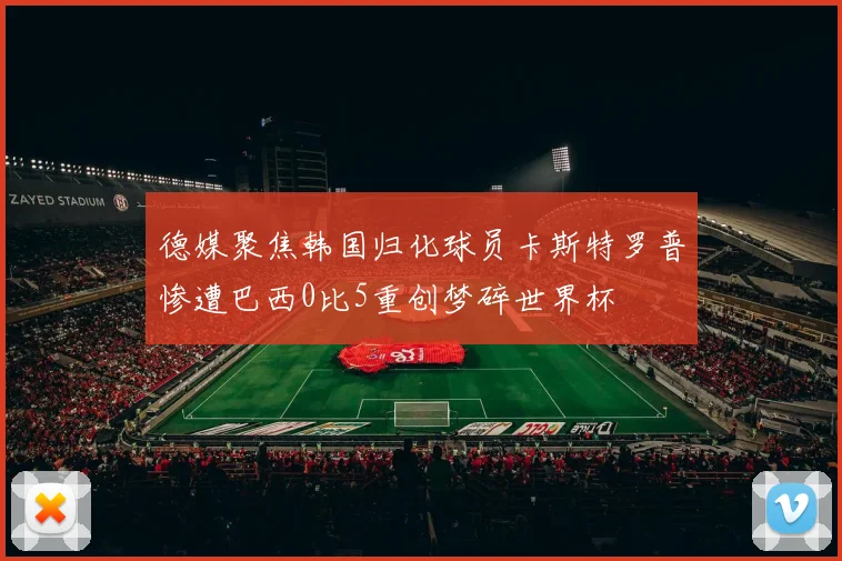 德媒聚焦韩国归化球员卡斯特罗普惨遭巴西0比5重创梦碎世界杯
