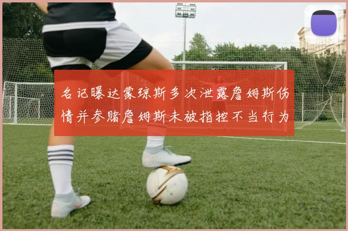 名记曝达蒙琼斯多次泄露詹姆斯伤情并参赌詹姆斯未被指控不当行为