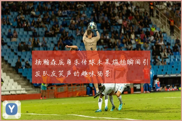 杨瀚森底角求传球未果尴尬瞬间引发队友笑声的趣味场景