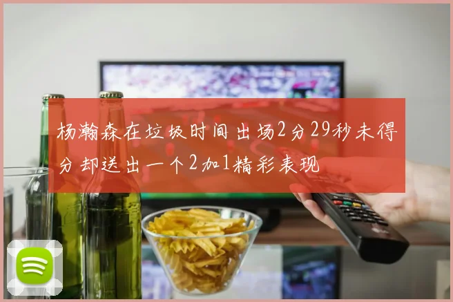杨瀚森在垃圾时间出场2分29秒未得分却送出一个2加1精彩表现