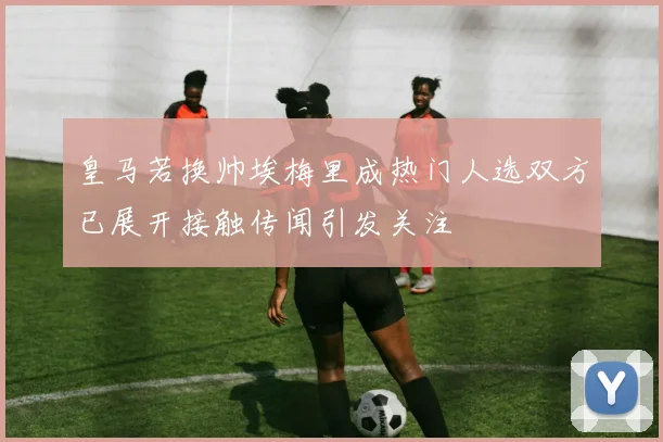 皇马若换帅埃梅里成热门人选双方已展开接触传闻引发关注