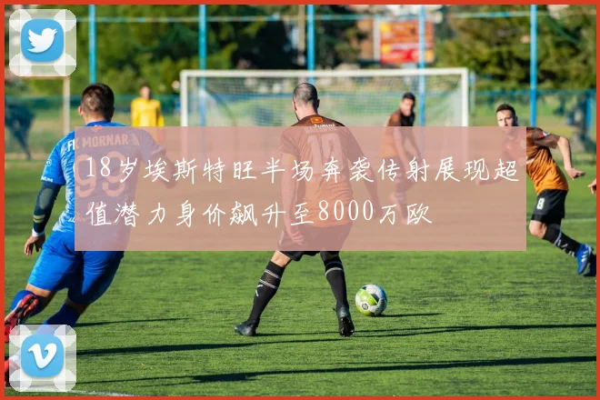 18岁埃斯特旺半场奔袭传射展现超值潜力身价飙升至8000万欧