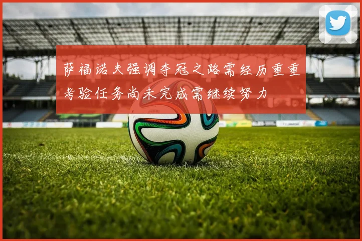 萨福诺夫强调夺冠之路需经历重重考验任务尚未完成需继续努力