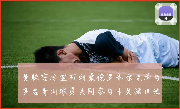 曼联官方宣布利桑德罗齐尔克泽与多名青训球员共同参与卡灵顿训练