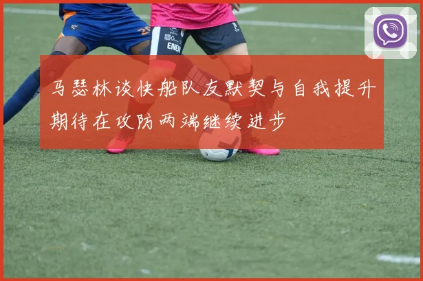 马瑟林谈快船队友默契与自我提升期待在攻防两端继续进步