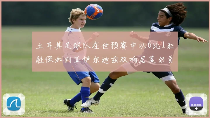 土耳其足球队在世预赛中以6比1狂胜保加利亚伊尔迪兹双响居莱尔贡献进球与助攻
