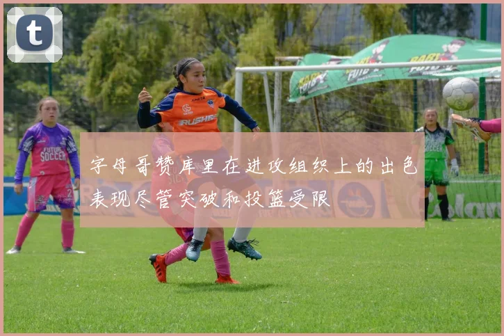字母哥赞库里在进攻组织上的出色表现尽管突破和投篮受限