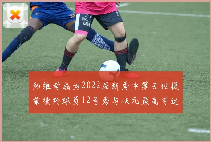 约维奇成为2022届新秀中第五位提前续约球员12号秀与状元最高可达5年287亿
