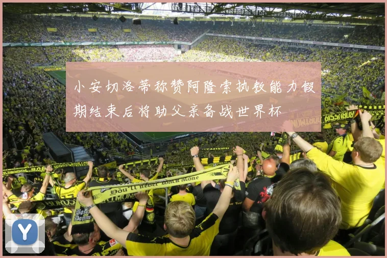 小安切洛蒂称赞阿隆索执教能力假期结束后将助父亲备战世界杯