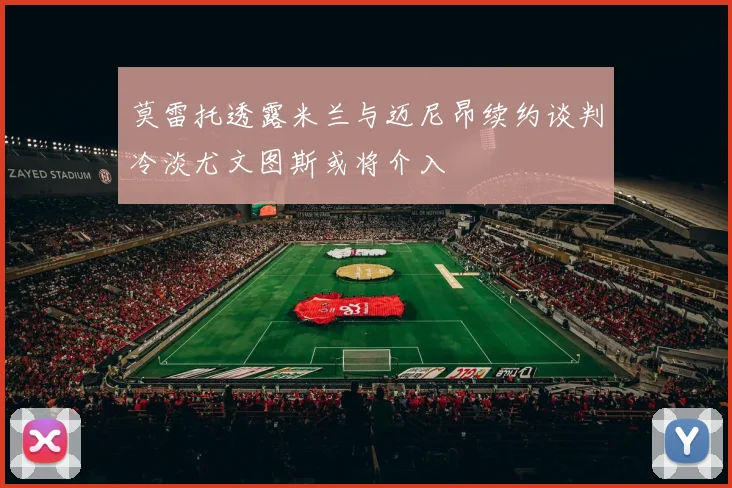 莫雷托透露米兰与迈尼昂续约谈判冷淡尤文图斯或将介入