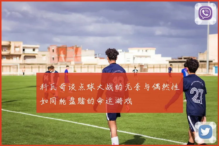 科瓦奇谈点球大战的无奈与偶然性如同轮盘赌的命运游戏