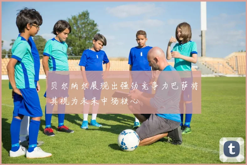 贝尔纳尔展现出强劲竞争力巴萨将其视为未来中场核心