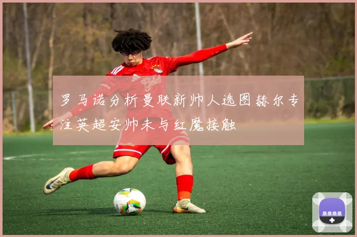 罗马诺分析曼联新帅人选图赫尔专注英超安帅未与红魔接触