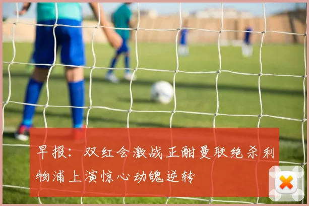 早报：双红会激战正酣曼联绝杀利物浦上演惊心动魄逆转