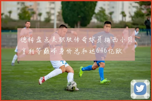 德转盘点美职联传奇球员梅西小贝亨利等巅峰身价总和达646亿欧