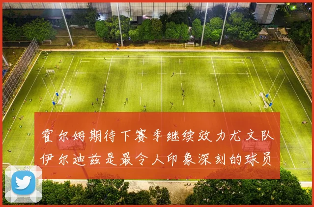 霍尔姆期待下赛季继续效力尤文队伊尔迪兹是最令人印象深刻的球员