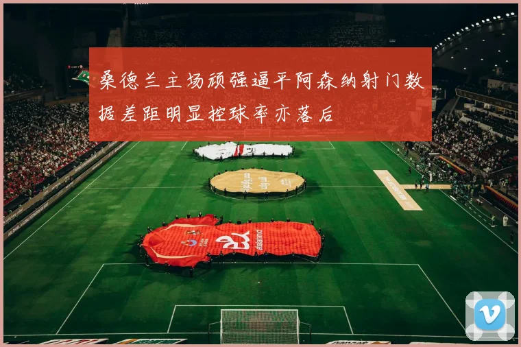 桑德兰主场顽强逼平阿森纳射门数据差距明显控球率亦落后