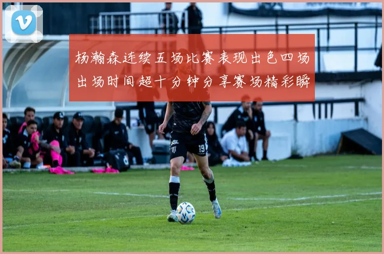 杨瀚森连续五场比赛表现出色四场出场时间超十分钟分享赛场精彩瞬间