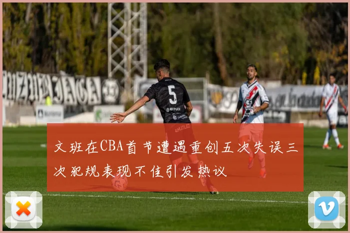 文班在CBA首节遭遇重创五次失误三次犯规表现不佳引发热议
