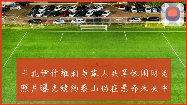 卡扎伊什维利与家人共享休闲时光照片曝光续约泰山仍在悬而未决中