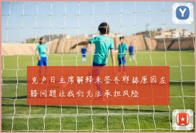 克卢日主席解释未签齐耶赫原因左膝问题让我们无法承担风险