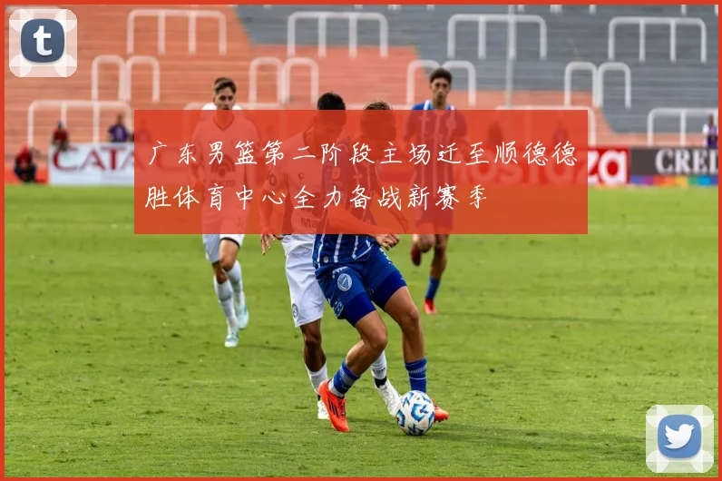 广东男篮第二阶段主场迁至顺德德胜体育中心全力备战新赛季
