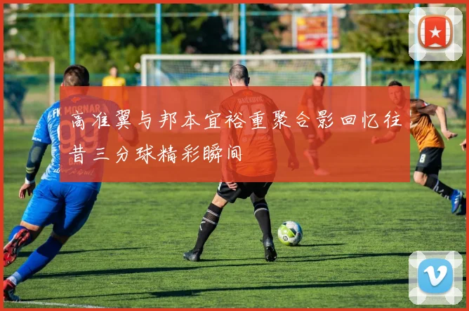 高准翼与邦本宜裕重聚合影回忆往昔三分球精彩瞬间