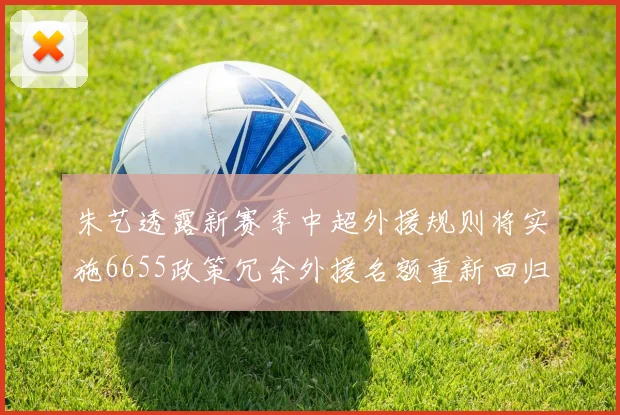朱艺透露新赛季中超外援规则将实施6655政策冗余外援名额重新回归球队配置