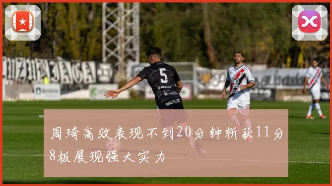 周琦高效表现不到20分钟斩获11分8板展现强大实力