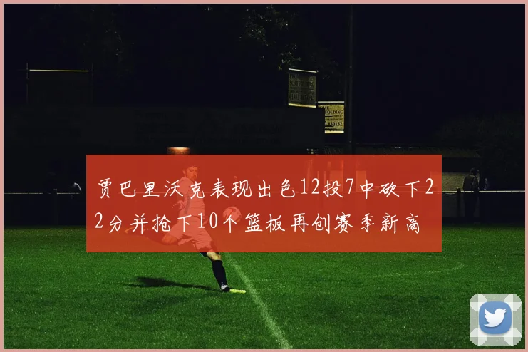 贾巴里沃克表现出色12投7中砍下22分并抢下10个篮板再创赛季新高