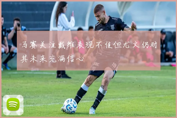 马赛关注戴维表现不佳但尤文仍对其未来充满信心