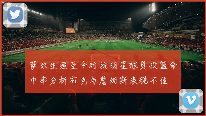 萨尔生涯至今对抗明星球员投篮命中率分析布克与詹姆斯表现不佳