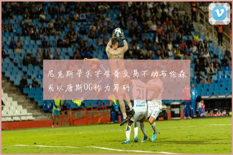 尼克斯寻求字母哥交易不动布伦森或以唐斯OG作为筹码