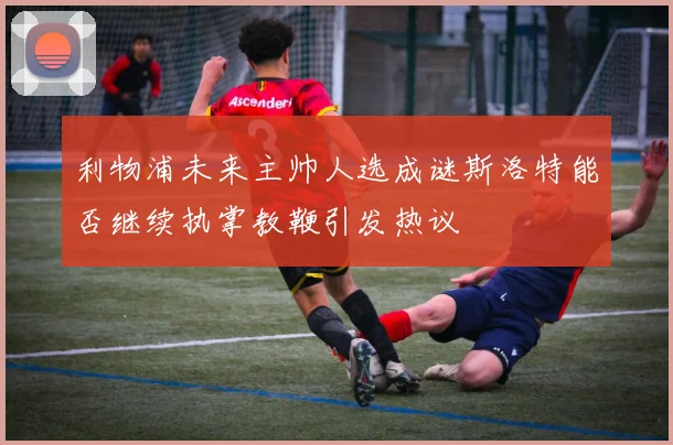 利物浦未来主帅人选成谜斯洛特能否继续执掌教鞭引发热议