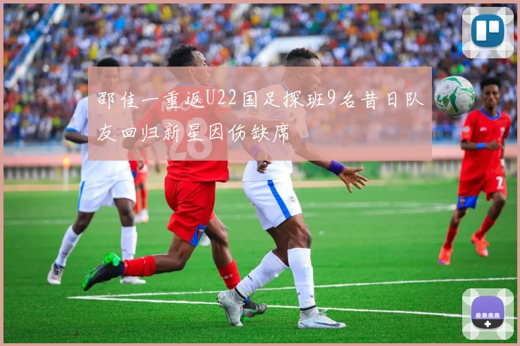 邵佳一重返U22国足探班9名昔日队友回归新星因伤缺席