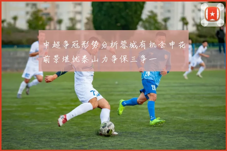 中超争冠形势分析蓉城有机会申花前景堪忧泰山力争保三争一