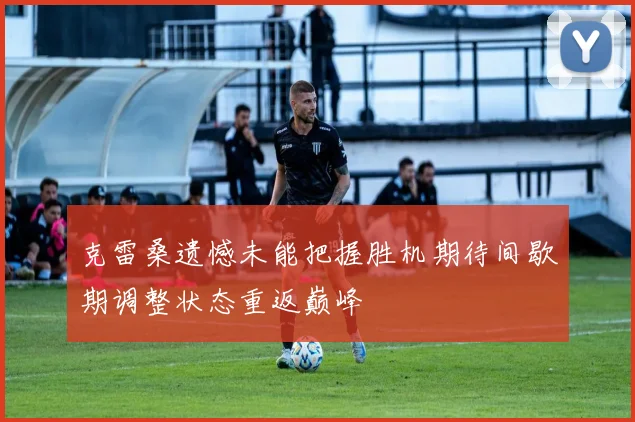 克雷桑遗憾未能把握胜机期待间歇期调整状态重返巅峰
