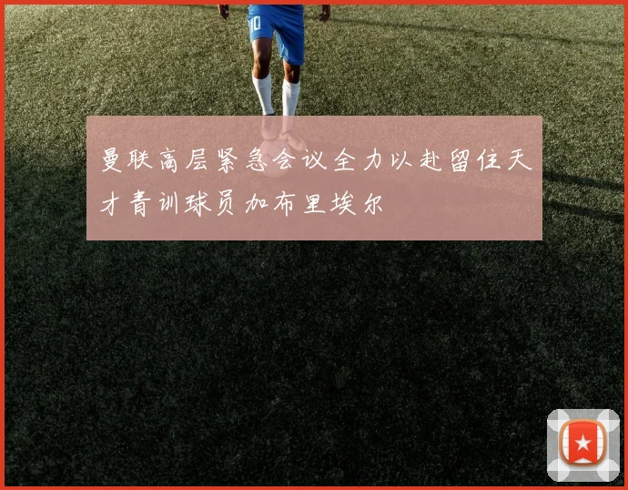 曼联高层紧急会议全力以赴留住天才青训球员加布里埃尔