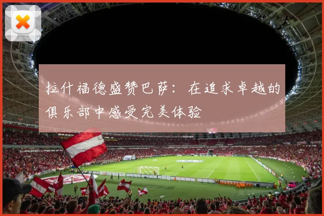 拉什福德盛赞巴萨：在追求卓越的俱乐部中感受完美体验